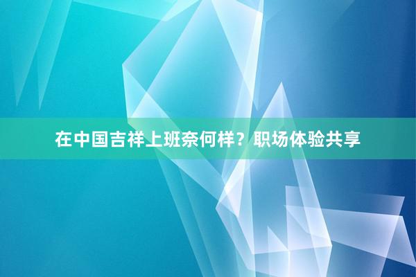 在中国吉祥上班奈何样？职场体验共享
